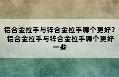 铝合金拉手与锌合金拉手哪个更好？ 铝合金拉手与锌合金拉手哪个更好一些